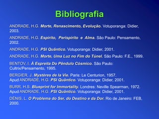 ANDRADE, H.G. Morte, Renascimento, Evolução. Votuporanga: Didier,
2003.
ANDRADE, H.G. Espírito, Perispírito e Alma. São Paulo: Pensamento,
2002.
ANDRADE, H.G. PSI Quântico. Votuporanga: Didier, 2001.
ANDRADE, H.G. Morte, Uma Luz no Fim do Túnel. São Paulo: F.E., 1999.
BENTOV, I. À Espreita Do Pêndulo Cósmico. São Paulo:
Cultrix/Pensamento, 1995.
BERGIER, J. Mystères de la Vie. Paris: Le Centurion, 1957.
Apud ANDRADE, H.G. PSI Quântico. Votuporanga: Didier, 2001.
BURR, H.S. Blueprint for Immortality. Londres: Neville Spearman, 1972.
Apud ANDRADE, H.G. PSI Quântico. Votuporanga: Didier, 2001.
DÉNIS, L. O Problema do Ser, do Destino e da Dor. Rio de Janeiro: FEB,
2000.
Bibliografia
 