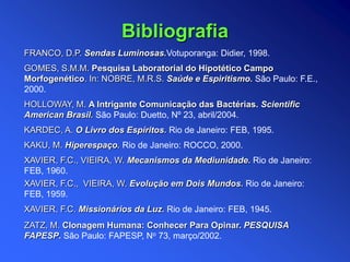 FRANCO, D.P. Sendas Luminosas.Votuporanga: Didier, 1998.
GOMES, S.M.M. Pesquisa Laboratorial do Hipotético Campo
Morfogenético. In: NOBRE, M.R.S. Saúde e Espiritismo. São Paulo: F.E.,
2000.
HOLLOWAY, M. A Intrigante Comunicação das Bactérias. Scientific
American Brasil. São Paulo: Duetto, Nº 23, abril/2004.
KARDEC, A. O Livro dos Espíritos. Rio de Janeiro: FEB, 1995.
KAKU, M. Hiperespaço. Rio de Janeiro: ROCCO, 2000.
XAVIER, F.C., VIEIRA, W. Mecanismos da Mediunidade. Rio de Janeiro:
FEB, 1960.
XAVIER, F.C., VIEIRA, W. Evolução em Dois Mundos. Rio de Janeiro:
FEB, 1959.
XAVIER, F.C. Missionários da Luz. Rio de Janeiro: FEB, 1945.
ZATZ, M. Clonagem Humana: Conhecer Para Opinar. PESQUISA
FAPESP. São Paulo: FAPESP, No 73, março/2002.
Bibliografia
 
