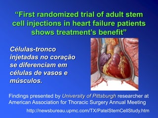 Células-tronco
injetadas no coração
se diferenciam em
células de vasos e
músculos.
Findings presented by University of Pittsburgh researcher at
American Association for Thoracic Surgery Annual Meeting
“First randomized trial of adult stem
cell injections in heart failure patients
shows treatment’s benefit”
http://newsbureau.upmc.com/TX/PatelStemCellStudy.htm
 