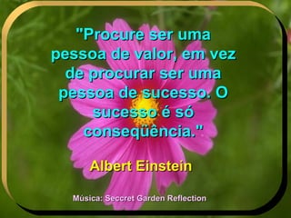 "Procure ser uma pessoa de valor, em vez de procurar ser uma pessoa de sucesso. O sucesso é só conseqüência." Albert Einstein Música: Seccret Garden Reflection 