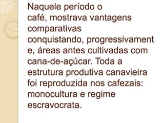 Naquele período o
café, mostrava vantagens
comparativas
conquistando, progressivament
e, áreas antes cultivadas com
cana-de-açúcar. Toda a
estrutura produtiva canavieira
foi reproduzida nos cafezais:
monocultura e regime
escravocrata.
 