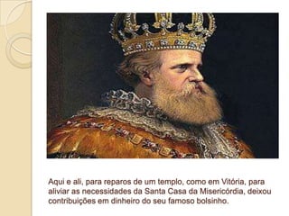 Aqui e ali, para reparos de um templo, como em Vitória, para
aliviar as necessidades da Santa Casa da Misericórdia, deixou
contribuições em dinheiro do seu famoso bolsinho.
 