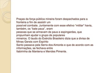 Praças da força pública mineira foram despachados para a
fronteira a fim de assistir um
possível combate. Juntamente com esse efetivo “militar” havia,
também, os “bate paus”, eram
pessoas que se armavam de paus e espingardas, que
propunham ajudar o grupo de populares
mineiros. O laudo do Exército Brasileiro dizia que a divisa de
Minas Gerais com Espírito
Santo passava pela Serra dos Aimorés e que de acordo com as
informações, se fechava entre
Itabirinha de Mantena e Mendes Pimente.
 