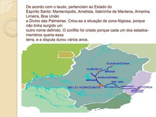De acordo com o laudo, pertenciam ao Estado do
Espírito Santo: Mantenópolis, Ametista, Itabirinha de Mantena, Ariranha,
Limeira, Boa União
e Divino das Palmeiras. Criou-se a situação de zona litigiosa, porque
não tinha surgido um
outro nome definido. O conflito foi criado porque cada um dos estados-
membros queria essa
terra, e a disputa durou vários anos.
 