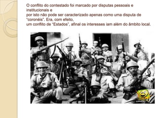 O conflito do contestado foi marcado por disputas pessoais e
institucionais e
por isto não pode ser caracterizado apenas como uma disputa de
“coronéis”. Era, com efeito,
um conflito de “Estados”, afinal os interesses iam além do âmbito local.
 