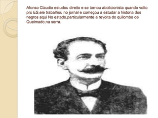 Afonso Claudio estudou direito e se tornou abolicionista quando volto
pro ES,ele trabalhou no jornal e começou a estudar a historia dos
negros aqui No estado,particularmente a revolta do quilombo de
Queimado,na serra.
 