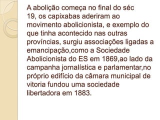 A abolição começa no final do séc
19, os capixabas aderiram ao
movimento abolicionista, e exemplo do
que tinha acontecido nas outras
províncias, surgiu associações ligadas a
emancipação,como a Sociedade
Abolicionista do ES em 1869,ao lado da
campanha jornalística e parlamentar,no
próprio edifício da câmara municipal de
vitoria fundou uma sociedade
libertadora em 1883.
 