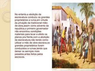No entanto,a abolição da
escravatura conduziu os grandes
proprietários a ruína,em virtude
da privação da tradicional mão-
de-obra,assim como advento da
republica,o primeiro governador
não encontrou condições
materiais para levar a efeito os
planos pra frente,com a abolição
da escravatura,não tendo como
utilizar a mão de obra escrava,os
grandes proprietários foram
conduzidos a ruínas,tendo que
deixar os serviços mais
pesados,antes feitos pelos
escravos.
 