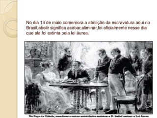 No dia 13 de maio comemora a abolição da escravatura aqui no
Brasil,abolir significa acabar,aliminar,foi oficialmente nesse dia
que ela foi extinta pela lei áurea.
 