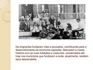 Os imigrantes fundaram vilas e povoados, contribuindo para o
desenvolvimento da economia capixaba. Marcaram a nossa
história com as suas tradições e costumes, conservados até
hoje nos municípios que fundaram e onde, atualmente, residem
seus descendetes.
 