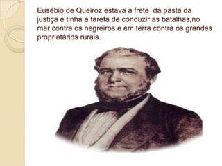Eusébio de Queiroz estava a frete da pasta da
justiça e tinha a tarefa de conduzir as batalhas,no
mar contra os negreiros e em terra contra os grandes
proprietários rurais.
 