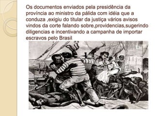 Os documentos enviados pela presidência da
província ao ministro da pálida com idéia que a
conduza ,exigiu do titular da justiça vários avisos
vindos da corte falando sobre,providencias,sugerindo
diligencias e incentivando a campanha de importar
escravos pelo Brasil.
 