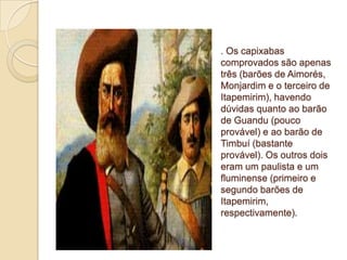 . Os capixabas
comprovados são apenas
três (barões de Aimorés,
Monjardim e o terceiro de
Itapemirim), havendo
dúvidas quanto ao barão
de Guandu (pouco
provável) e ao barão de
Timbuí (bastante
provável). Os outros dois
eram um paulista e um
fluminense (primeiro e
segundo barões de
Itapemirim,
respectivamente).
 
