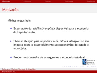 Motiva¸˜o
ca

Evidˆncias
e

Proposta

Conclus˜es
o

Referˆncias
e

Motiva¸˜o
ca
Minhas metas hoje:
Expor parte da evidˆncia emp´
e
ırica dispon´ para a economia
ıvel
do Esp´
ırito Santo.
Chamar aten¸˜o para importˆncia de fatores intang´
ca
a
ıveis e seu
impacto sobre o desenvolvimento socioeconˆmico do estado e
o
munic´
ıpios.
Propor nova maneira de enxergarmos a economia estadual.

Palestrante: Matheus Albergaria de Magalh˜es
a
Esp´
ırito Santo S.A.

IV EEES - Novembro de 2013

 