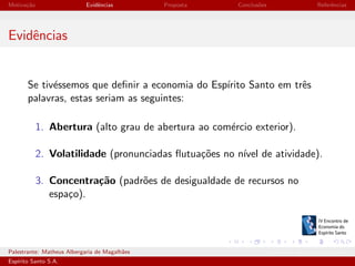 Motiva¸˜o
ca

Evidˆncias
e

Proposta

Conclus˜es
o

Referˆncias
e

Evidˆncias
e

Se tiv´ssemos que deﬁnir a economia do Esp´
e
ırito Santo em trˆs
e
palavras, estas seriam as seguintes:
1. Abertura (alto grau de abertura ao com´rcio exterior).
e
2. Volatilidade (pronunciadas ﬂutua¸˜es no n´ de atividade).
co
ıvel
3. Concentra¸˜o (padr˜es de desigualdade de recursos no
ca
o
espa¸o).
c

Palestrante: Matheus Albergaria de Magalh˜es
a
Esp´
ırito Santo S.A.

IV EEES - Novembro de 2013

 