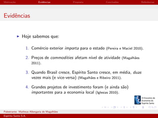 Motiva¸˜o
ca

Evidˆncias
e

Proposta

Conclus˜es
o

Referˆncias
e

Evidˆncias
e

Hoje sabemos que:
1. Com´rcio exterior importa para o estado (Pereira e Maciel 2010).
e
2. Pre¸os de commodities afetam n´ de atividade (Magalh˜es
c
ıvel
a
2011).
3. Quando Brasil cresce, Esp´
ırito Santo cresce, em m´dia, duas
e
vezes mais (e vice-versa) (Magalh˜es e Ribeiro 2011).
a
4. Grandes projetos de investimento foram (e ainda s˜o)
a
importantes para a economia local (Iglesias 2010).

Palestrante: Matheus Albergaria de Magalh˜es
a
Esp´
ırito Santo S.A.

IV EEES - Novembro de 2013

 