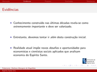 Motiva¸˜o
ca

Evidˆncias
e

Proposta

Conclus˜es
o

Referˆncias
e

Evidˆncias
e

Conhecimento constru´ nas ultimas d´cadas revela-se como
ıdo
´
e
extremamente importante e deve ser valorizado.

Entretanto, devemos tentar ir al´m desta constru¸˜o inicial.
e
ca

Realidade atual imp˜e novos desaﬁos e oportunidades para
o
economistas e cientistas sociais aplicados que analisam
economia do Esp´
ırito Santo.

Palestrante: Matheus Albergaria de Magalh˜es
a
Esp´
ırito Santo S.A.

IV EEES - Novembro de 2013

 