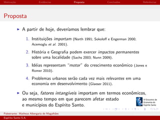 Motiva¸˜o
ca

Evidˆncias
e

Proposta

Conclus˜es
o

Referˆncias
e

Proposta
A partir de hoje, dever´
ıamos lembrar que:
1. Institui¸˜es importam (North 1991; Sokoloﬀ e Engerman 2000;
co
Acemoglu et al. 2001).
2. Hist´ria e Geograﬁa podem exercer impactos permanentes
o
sobre uma localidade (Sachs 2003; Nunn 2009).
3. Id´ias representam “motor ” do crescimento econˆmico (Jones e
e
o
Romer 2010).
4. Problemas urbanos ser˜o cada vez mais relevantes em uma
a
economia em desenvolvimento (Glaeser 2011).

Ou seja, fatores intang´
ıveis importam em termos econˆmicos,
o
ao mesmo tempo em que parecem afetar estado
e munic´
ıpios do Esp´
ırito Santo.
Palestrante: Matheus Albergaria de Magalh˜es
a
Esp´
ırito Santo S.A.

IV EEES - Novembro de 2013

 