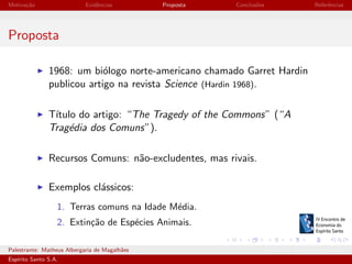 Motiva¸˜o
ca

Evidˆncias
e

Proposta

Conclus˜es
o

Referˆncias
e

Proposta
1968: um bi´logo norte-americano chamado Garret Hardin
o
publicou artigo na revista Science (Hardin 1968).
T´
ıtulo do artigo: “The Tragedy of the Commons” (“A
Trag´dia dos Comuns”).
e
Recursos Comuns: n˜o-excludentes, mas rivais.
a
Exemplos cl´ssicos:
a
1. Terras comuns na Idade M´dia.
e
2. Extin¸˜o de Esp´cies Animais.
ca
e
Palestrante: Matheus Albergaria de Magalh˜es
a
Esp´
ırito Santo S.A.

IV EEES - Novembro de 2013

 