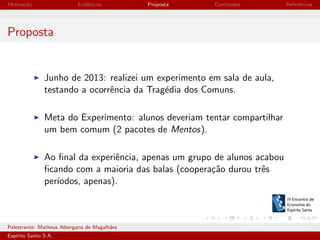 Motiva¸˜o
ca

Evidˆncias
e

Proposta

Conclus˜es
o

Referˆncias
e

Proposta

Junho de 2013: realizei um experimento em sala de aula,
testando a ocorrˆncia da Trag´dia dos Comuns.
e
e
Meta do Experimento: alunos deveriam tentar compartilhar
um bem comum (2 pacotes de Mentos).
Ao ﬁnal da experiˆncia, apenas um grupo de alunos acabou
e
ﬁcando com a maioria das balas (coopera¸˜o durou trˆs
ca
e
per´
ıodos, apenas).

Palestrante: Matheus Albergaria de Magalh˜es
a
Esp´
ırito Santo S.A.

IV EEES - Novembro de 2013

 