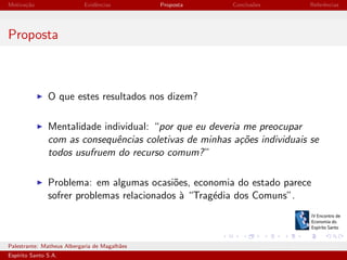 Motiva¸˜o
ca

Evidˆncias
e

Proposta

Conclus˜es
o

Referˆncias
e

Proposta

O que estes resultados nos dizem?
Mentalidade individual: “por que eu deveria me preocupar
com as consequˆncias coletivas de minhas a¸oes individuais se
e
c˜
todos usufruem do recurso comum? ”
Problema: em algumas ocasi˜es, economia do estado parece
o
sofrer problemas relacionados ` “Trag´dia dos Comuns”.
a
e

Palestrante: Matheus Albergaria de Magalh˜es
a
Esp´
ırito Santo S.A.

IV EEES - Novembro de 2013

 