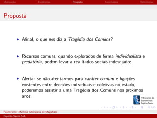 Motiva¸˜o
ca

Evidˆncias
e

Proposta

Conclus˜es
o

Referˆncias
e

Proposta

Aﬁnal, o que nos diz a Trag´dia dos Comuns?
e

Recursos comuns, quando explorados de forma individualista e
predat´ria, podem levar a resultados sociais indesejados.
o

Alerta: se n˜o atentarmos para car´ter comum e liga¸˜es
a
a
co
existentes entre decis˜es individuais e coletivas no estado,
o
poderemos assistir a uma Trag´dia dos Comuns nos pr´ximos
e
o
anos.

Palestrante: Matheus Albergaria de Magalh˜es
a
Esp´
ırito Santo S.A.

IV EEES - Novembro de 2013

 