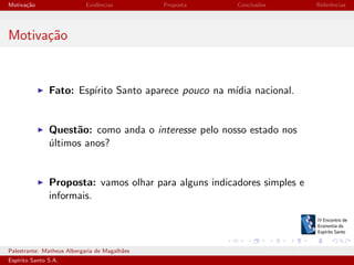 Motiva¸˜o
ca

Evidˆncias
e

Proposta

Conclus˜es
o

Referˆncias
e

Motiva¸˜o
ca

Fato: Esp´
ırito Santo aparece pouco na m´ nacional.
ıdia

Quest˜o: como anda o interesse pelo nosso estado nos
a
ultimos anos?
´

Proposta: vamos olhar para alguns indicadores simples e
informais.

Palestrante: Matheus Albergaria de Magalh˜es
a
Esp´
ırito Santo S.A.

IV EEES - Novembro de 2013

 