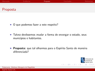 Motiva¸˜o
ca

Evidˆncias
e

Proposta

Conclus˜es
o

Referˆncias
e

Proposta

O que podemos fazer a este respeito?

Talvez devˆssemos mudar a forma de enxergar o estado, seus
e
munic´
ıpios e habitantes.

Proposta: que tal olharmos para o Esp´
ırito Santo de maneira
diferenciada?

Palestrante: Matheus Albergaria de Magalh˜es
a
Esp´
ırito Santo S.A.

IV EEES - Novembro de 2013

 
