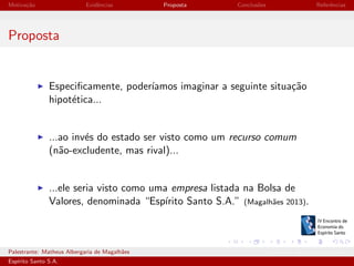 Motiva¸˜o
ca

Evidˆncias
e

Proposta

Conclus˜es
o

Referˆncias
e

Proposta

Especiﬁcamente, poder´
ıamos imaginar a seguinte situa¸˜o
ca
hipot´tica...
e

...ao inv´s do estado ser visto como um recurso comum
e
(n˜o-excludente, mas rival)...
a

...ele seria visto como uma empresa listada na Bolsa de
Valores, denominada “Esp´
ırito Santo S.A.” (Magalh˜es 2013).
a

Palestrante: Matheus Albergaria de Magalh˜es
a
Esp´
ırito Santo S.A.

IV EEES - Novembro de 2013

 
