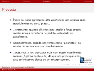 Motiva¸˜o
ca

Evidˆncias
e

Proposta

Conclus˜es
o

Referˆncias
e

Proposta
´
Indice da Bolsa apresentou alta volatilidade nos ultimos anos,
´
especialmente no curto prazo...
...entretanto, quando olhamos para m´dio e longo prazos,
e
constatamos a ocorrˆncia de padr˜o sustentado de
e
a
crescimento.
Adicionalmente, quando nos vemos como “acionistas” do
estado, incentivos mudam completamente...
...passamos a nos preocupar mais com nosso investimento
comum (Esp´
ırito Santo S.A.) do que nos preocupar´
ıamos
caso estiv´ssemos diante de um recurso comum.
e
Palestrante: Matheus Albergaria de Magalh˜es
a
Esp´
ırito Santo S.A.

IV EEES - Novembro de 2013

 