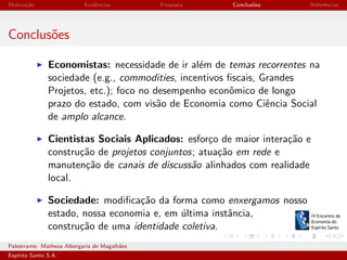 Motiva¸˜o
ca

Evidˆncias
e

Proposta

Conclus˜es
o

Referˆncias
e

Conclus˜es
o
Economistas: necessidade de ir al´m de temas recorrentes na
e
sociedade (e.g., commodities, incentivos ﬁscais, Grandes
Projetos, etc.); foco no desempenho econˆmico de longo
o
prazo do estado, com vis˜o de Economia como Ciˆncia Social
a
e
de amplo alcance.
Cientistas Sociais Aplicados: esfor¸o de maior intera¸˜o e
c
ca
constru¸˜o de projetos conjuntos; atua¸˜o em rede e
ca
ca
manuten¸˜o de canais de discuss˜o alinhados com realidade
ca
a
local.
Sociedade: modiﬁca¸˜o da forma como enxergamos nosso
ca
estado, nossa economia e, em ultima instˆncia,
´
a
constru¸˜o de uma identidade coletiva.
ca
Palestrante: Matheus Albergaria de Magalh˜es
a
Esp´
ırito Santo S.A.

IV EEES - Novembro de 2013

 