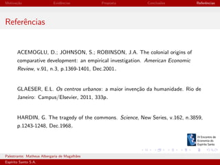 Motiva¸˜o
ca

Evidˆncias
e

Proposta

Conclus˜es
o

Referˆncias
e

Referˆncias
e

ACEMOGLU, D.; JOHNSON, S.; ROBINSON, J.A. The colonial origins of
comparative development: an empirical investigation. American Economic
Review, v.91, n.3, p.1369-1401, Dec.2001.

GLAESER, E.L. Os centros urbanos: a maior inven¸˜o da humanidade. Rio de
ca
Janeiro: Campus/Elsevier, 2011, 333p.

HARDIN, G. The tragedy of the commons. Science, New Series, v.162, n.3859,
p.1243-1248, Dec.1968.

Palestrante: Matheus Albergaria de Magalh˜es
a
Esp´
ırito Santo S.A.

IV EEES - Novembro de 2013

 