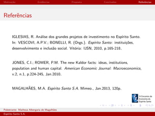 Motiva¸˜o
ca

Evidˆncias
e

Proposta

Conclus˜es
o

Referˆncias
e

Referˆncias
e

IGLESIAS, R. An´lise dos grandes projetos de investimento no Esp´
a
ırito Santo.
In: VESCOVI, A.P.V.; BONELLI, R. (Orgs.). Esp´
ırito Santo: institui¸oes,
c˜
desenvolvimento e inclus˜o social. Vit´ria: IJSN, 2010, p.165-218.
a
o

JONES, C.I.; ROMER, P.M. The new Kaldor facts: ideas, institutions,
population and human capital. American Economic Journal: Macroeconomics,
v.2, n.1, p.224-245, Jan.2010.

˜
MAGALHAES, M.A. Esp´
ırito Santo S.A. Mimeo., Jan.2013, 120p.

Palestrante: Matheus Albergaria de Magalh˜es
a
Esp´
ırito Santo S.A.

IV EEES - Novembro de 2013

 