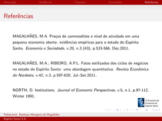 Motiva¸˜o
ca

Evidˆncias
e

Proposta

Conclus˜es
o

Referˆncias
e

Referˆncias
e
˜
MAGALHAES, M.A. Pre¸os de commodities e n´ de atividade em uma
c
ıvel
pequena economia aberta: evidˆncias emp´
e
ıricas para o estado do Esp´
ırito
Santo. Economia e Sociedade, v.20, n.3 (43), p.533-566, Dez.2011.

˜
MAGALHAES, M.A.; RIBEIRO, A.P.L. Fatos estilizados dos ciclos de neg´cios
o
no estado do Esp´
ırito Santo: uma abordagem quantitativa. Revista Econˆmica
o
do Nordeste, v.42, n.3, p.597-620, Jul.-Set.2011.

NORTH, D. Institutions. Journal of Economic Perspectives, v.5, n.1, p.97-112,
Winter 1991.

Palestrante: Matheus Albergaria de Magalh˜es
a
Esp´
ırito Santo S.A.

IV EEES - Novembro de 2013

 