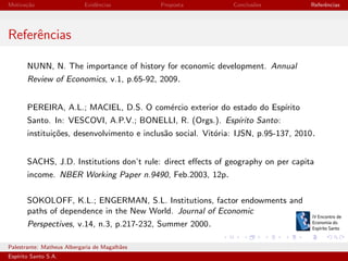 Motiva¸˜o
ca

Evidˆncias
e

Proposta

Conclus˜es
o

Referˆncias
e

Referˆncias
e
NUNN, N. The importance of history for economic development. Annual
Review of Economics, v.1, p.65-92, 2009.
PEREIRA, A.L.; MACIEL, D.S. O com´rcio exterior do estado do Esp´
e
ırito
Santo. In: VESCOVI, A.P.V.; BONELLI, R. (Orgs.). Esp´
ırito Santo:
institui¸oes, desenvolvimento e inclus˜o social. Vit´ria: IJSN, p.95-137, 2010.
c˜
a
o
SACHS, J.D. Institutions don’t rule: direct eﬀects of geography on per capita
income. NBER Working Paper n.9490, Feb.2003, 12p.
SOKOLOFF, K.L.; ENGERMAN, S.L. Institutions, factor endowments and
paths of dependence in the New World. Journal of Economic
Perspectives, v.14, n.3, p.217-232, Summer 2000.
Palestrante: Matheus Albergaria de Magalh˜es
a
Esp´
ırito Santo S.A.

IV EEES - Novembro de 2013

 
