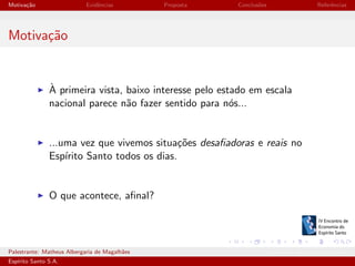 Motiva¸˜o
ca

Evidˆncias
e

Proposta

Conclus˜es
o

Referˆncias
e

Motiva¸˜o
ca

`
A primeira vista, baixo interesse pelo estado em escala
nacional parece n˜o fazer sentido para n´s...
a
o

...uma vez que vivemos situa¸˜es desaﬁadoras e reais no
co
Esp´
ırito Santo todos os dias.

O que acontece, aﬁnal?

Palestrante: Matheus Albergaria de Magalh˜es
a
Esp´
ırito Santo S.A.

IV EEES - Novembro de 2013

 