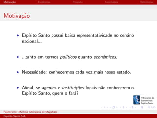 Motiva¸˜o
ca

Evidˆncias
e

Proposta

Conclus˜es
o

Referˆncias
e

Motiva¸˜o
ca
Esp´
ırito Santo possui baixa representatividade no cen´rio
a
nacional...
...tanto em termos pol´
ıticos quanto econˆmicos.
o
Necessidade: conhecermos cada vez mais nosso estado.
Aﬁnal, se agentes e institui¸˜es locais n˜o conhecerem o
co
a
Esp´
ırito Santo, quem o far´?
a

Palestrante: Matheus Albergaria de Magalh˜es
a
Esp´
ırito Santo S.A.

IV EEES - Novembro de 2013

 