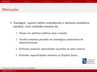 Motiva¸˜o
ca

Evidˆncias
e

Proposta

Conclus˜es
o

Referˆncias
e

Motiva¸˜o
ca

Vantagem: quanto melhor entendermos a estrutura econˆmica
o
estadual, mais condi¸˜es teremos de...
co
1. Pensar em pol´
ıticas p´blicas para o estado.
u
2. Auxiliar empresas privadas em estrat´gias sustent´veis de
e
a
desenvolvimento.
3. Enfrentar poss´
ıveis adversidades ocorridas no setor externo.
4. Entender especiﬁcidades inerentes ao Esp´
ırito Santo.

Palestrante: Matheus Albergaria de Magalh˜es
a
Esp´
ırito Santo S.A.

IV EEES - Novembro de 2013

 