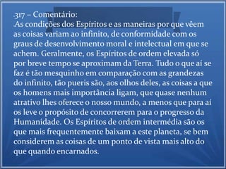 317 – C0mentário: 
As condições dos Espíritos e as maneiras por que vêem 
as coisas variam ao infinito, de conformidade com os 
graus de desenvolvimento moral e intelectual em que se 
achem. Geralmente, os Espíritos de ordem elevada só 
por breve tempo se aproximam da Terra. Tudo o que aí se 
faz é tão mesquinho em comparação com as grandezas 
do infinito, tão pueris são, aos olhos deles, as coisas a que 
os homens mais importância ligam, que quase nenhum 
atrativo lhes oferece o nosso mundo, a menos que para aí 
os leve o propósito de concorrerem para o progresso da 
Humanidade. Os Espíritos de ordem intermédia são os 
que mais frequentemente baixam a este planeta, se bem 
considerem as coisas de um ponto de vista mais alto do 
que quando encarnados. 
 