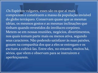 Os Espíritos vulgares, esses são os que aí mais 
comprazem e constituem a massa da população invisível 
do globo terráqueo. Conservam quase que as mesmas 
idéias, os mesmos gostos e as mesmas inclinações que 
tinham quando revestidos do invólucro corpóreo. 
Metem-se em nossas reuniões, negócios, divertimentos, 
nos quais tomam parte mais ou menos ativa, segundo 
seus caracteres. Não podendo satisfazer às suas paixões, 
gozam na companhia dos que a eles se entregam e os 
excitam a cultivá-las. Entre eles, no entanto, muitos há, 
sérios, que vêem e observam para se instruírem e 
aperfeiçoarem. 
 