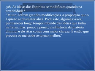318. As idéias dos Espíritos se modificam quando na 
erraticidade? 
“Muito; sofrem grandes modificações, à proporção que o 
Espírito se desmaterializa. Pode este, algumas vezes, 
permanecer longo tempo imbuído das idéias que tinha 
na Terra; mas, pouco a pouco, a influência da matéria 
diminui e ele vê as coisas com maior clareza. É então que 
procura os meios de se tornar melhor.” 
 