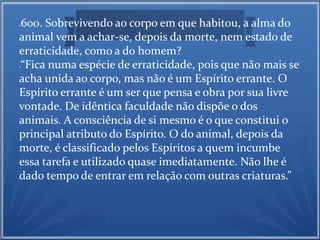 600. Sobrevivendo ao corpo em que habitou, a alma do 
animal vem a achar-se, depois da morte, nem estado de 
erraticidade, como a do homem? 
“Fica numa espécie de erraticidade, pois que não mais se 
acha unida ao corpo, mas não é um Espírito errante. O 
Espírito errante é um ser que pensa e obra por sua livre 
vontade. De idêntica faculdade não dispõe o dos 
animais. A consciência de si mesmo é o que constitui o 
principal atributo do Espírito. O do animal, depois da 
morte, é classificado pelos Espíritos a quem incumbe 
essa tarefa e utilizado quase imediatamente. Não lhe é 
dado tempo de entrar em relação com outras criaturas.” 
