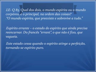 LE- Q 85. Qual dos dois, o mundo espírita ou o mundo 
corpóreo, é o principal, na ordem das coisas? 
“O mundo espírita, que preexiste e sobrevive a tudo.” 
Espírito errante – o estado do espírito que ainda precisa 
reencarnar. Do francês “errant”, o que não é fixo, que 
vagueia. 
Este estado cessa quando o espírito atinge a perfeição, 
tornando-se espírito puro. 
 