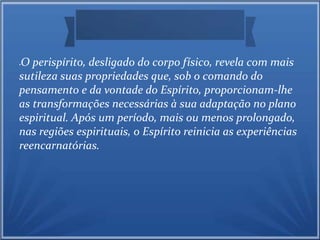 O perispírito, desligado do corpo físico, revela com mais 
sutileza suas propriedades que, sob o comando do 
pensamento e da vontade do Espírito, proporcionam-lhe 
as transformações necessárias à sua adaptação no plano 
espiritual. Após um período, mais ou menos prolongado, 
nas regiões espirituais, o Espírito reinicia as experiências 
reencarnatórias. 
 