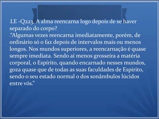 LE -Q223. A alma reencarna logo depois de se haver 
separado do corpo? 
“Algumas vezes reencarna imediatamente, porém, de 
ordinário só o faz depois de intervalos mais ou menos 
longos. Nos mundos superiores, a reencarnação é quase 
sempre imediata. Sendo aí menos grosseira a matéria 
corporal, o Espírito, quando encarnado nesses mundos, 
goza quase que de todas as suas faculdades de Espírito, 
sendo o seu estado normal o dos sonâmbulos lúcidos 
entre vós.” 
 