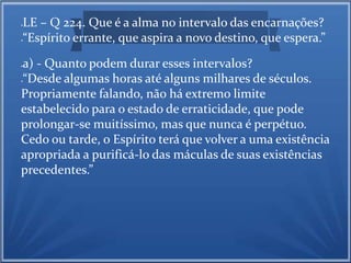 LE – Q 224. Que é a alma no intervalo das encarnações? 
“Espírito errante, que aspira a novo destino, que espera.” 
a) - Quanto podem durar esses intervalos? 
“Desde algumas horas até alguns milhares de séculos. 
Propriamente falando, não há extremo limite 
estabelecido para o estado de erraticidade, que pode 
prolongar-se muitíssimo, mas que nunca é perpétuo. 
Cedo ou tarde, o Espírito terá que volver a uma existência 
apropriada a purificá-lo das máculas de suas existências 
precedentes.” 
 