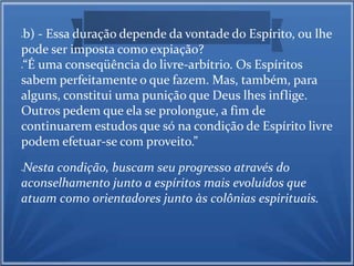 b) - Essa duração depende da vontade do Espírito, ou lhe 
pode ser imposta como expiação? 
“É uma conseqüência do livre-arbítrio. Os Espíritos 
sabem perfeitamente o que fazem. Mas, também, para 
alguns, constitui uma punição que Deus lhes inflige. 
Outros pedem que ela se prolongue, a fim de 
continuarem estudos que só na condição de Espírito livre 
podem efetuar-se com proveito.” 
Nesta condição, buscam seu progresso através do 
aconselhamento junto a espíritos mais evoluídos que 
atuam como orientadores junto às colônias espirituais. 
 