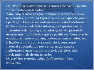 226. Poder-se-á dizer que são errantes todos os Espíritos 
que não estão encarnados? 
“Sim, com relação aos que tenham de reencarnar. Não 
são errantes, porém, os Espíritos puros, os que chegaram 
à perfeição. Esses se encontram no seu estado definitivo.” 
No tocante às qualidades íntimas, os Espíritos são de 
diferentes ordens, ou graus, pelos quais vão passando 
sucessivamente, à medida que se purificam. Com relação 
ao estado em que se acham, podem ser: encarnados, isto 
é, ligados a um corpo; errantes, isto é, sem corpo 
material e aguardando nova encarnação para se 
melhorarem; espíritos puros, isto é, perfeitos, não 
precisando mais de encarnação. 
Os espíritos errantes exites de diferentes níveis 
evolutivos. 
 