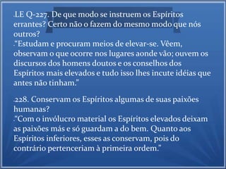 LE Q-227. De que modo se instruem os Espíritos 
errantes? Certo não o fazem do mesmo modo que nós 
outros? 
“Estudam e procuram meios de elevar-se. Vêem, 
observam o que ocorre nos lugares aonde vão; ouvem os 
discursos dos homens doutos e os conselhos dos 
Espíritos mais elevados e tudo isso lhes incute idéias que 
antes não tinham.” 
228. Conservam os Espíritos algumas de suas paixões 
humanas? 
“Com o invólucro material os Espíritos elevados deixam 
as paixões más e só guardam a do bem. Quanto aos 
Espíritos inferiores, esses as conservam, pois do 
contrário pertenceriam à primeira ordem.” 
 