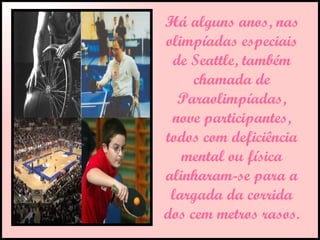 Há alguns anos, nas olimpíadas especiais de Seattle, também chamada de Paraolimpíadas, nove participantes, todos com deficiência mental ou física alinharam-se para a largada da corrida dos cem metros rasos.  